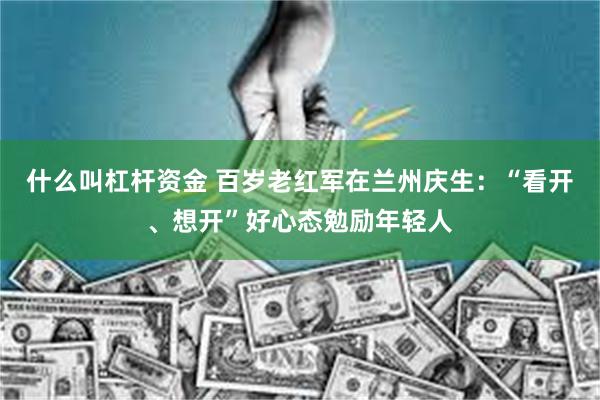 什么叫杠杆资金 百岁老红军在兰州庆生：“看开、想开”好心态勉励年轻人