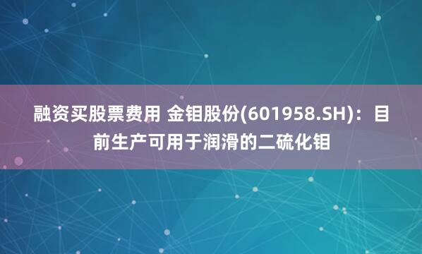 融资买股票费用 金钼股份(601958.SH)：目前生产可用于润滑的二硫化钼