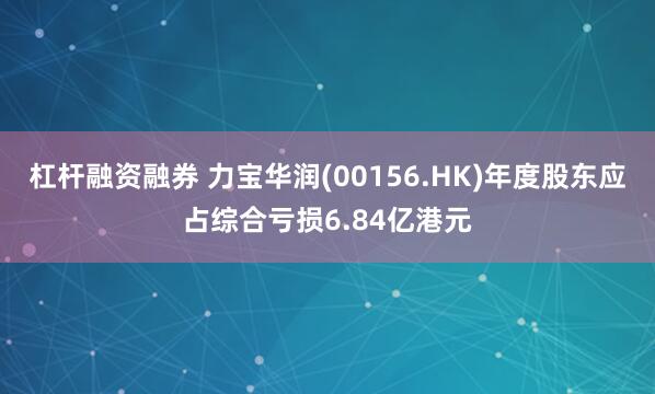 杠杆融资融券 力宝华润(00156.HK)年度股东应占综合亏损6.84亿港元