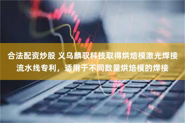 合法配资炒股 义乌麟驭科技取得烘焙模激光焊接流水线专利，适用于不同数量烘焙模的焊接