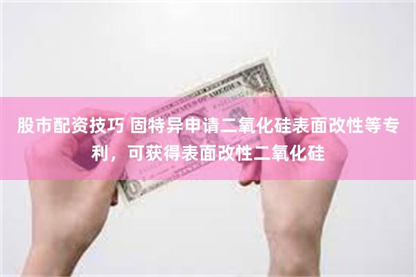 股市配资技巧 固特异申请二氧化硅表面改性等专利，可获得表面改性二氧化硅