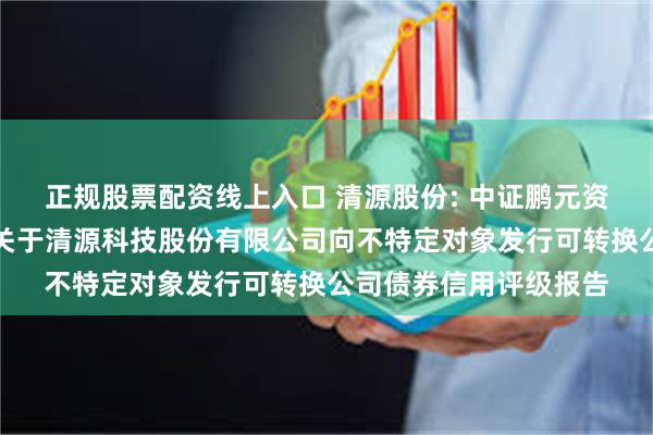 正规股票配资线上入口 清源股份: 中证鹏元资信评估股份有限公司关于清源科技股份有限公司向不特定对象发行可转换公司债券信用评级报告