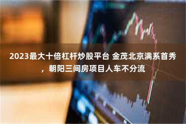 2023最大十倍杠杆炒股平台 金茂北京满系首秀，朝阳三间房项目人车不分流