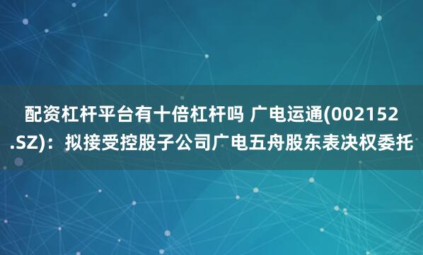 配资杠杆平台有十倍杠杆吗 广电运通(002152.SZ)：拟接受控股子公司广电五舟股东表决权委托