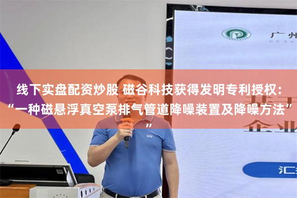 线下实盘配资炒股 磁谷科技获得发明专利授权：“一种磁悬浮真空泵排气管道降噪装置及降噪方法”