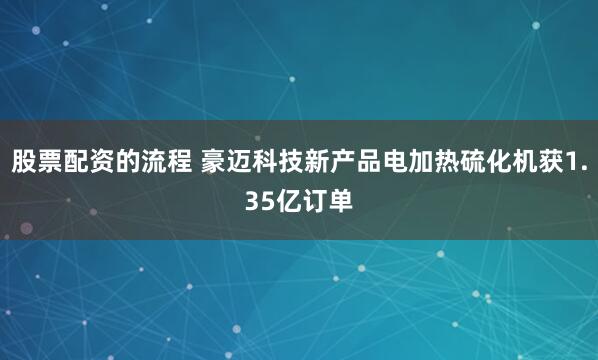 股票配资的流程 豪迈科技新产品电加热硫化机获1.35亿订单