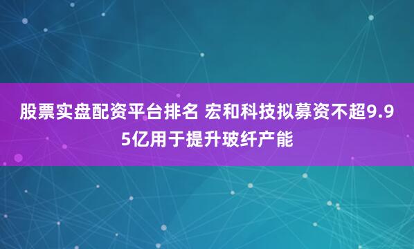 股票实盘配资平台排名 宏和科技拟募资不超9.95亿用于提升玻纤产能