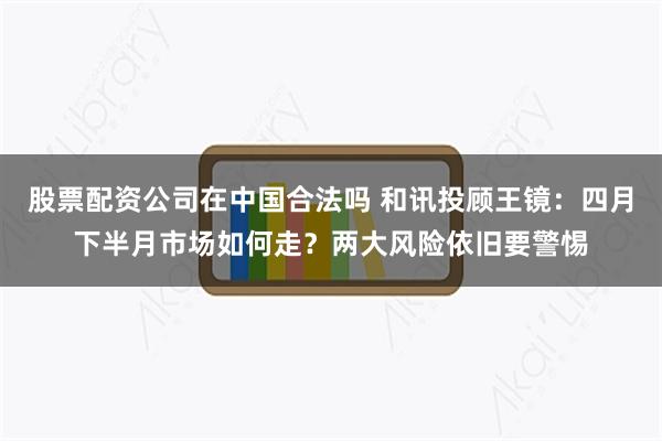 股票配资公司在中国合法吗 和讯投顾王镜：四月下半月市场如何走？两大风险依旧要警惕