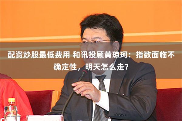 配资炒股最低费用 和讯投顾黄琼珂：指数面临不确定性，明天怎么走？
