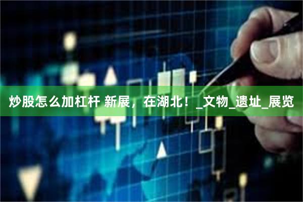 炒股怎么加杠杆 新展，在湖北！_文物_遗址_展览