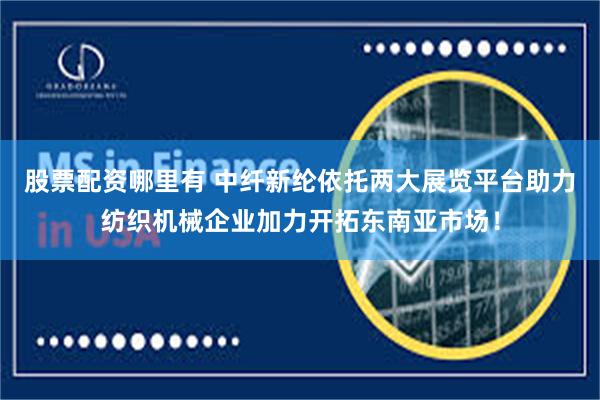 股票配资哪里有 中纤新纶依托两大展览平台助力纺织机械企业加力开拓东南亚市场！