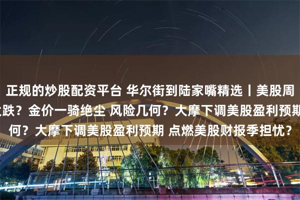 正规的炒股配资平台 华尔街到陆家嘴精选丨美股周一大跌 美债会否再度大跌？金价一骑绝尘 风险几何？大摩下调美股盈利预期 点燃美股财报季担忧？