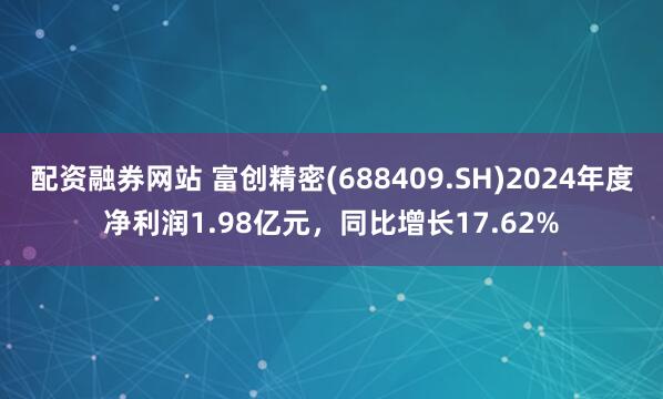 配资融券网站 富创精密(688409.SH)2024年度净利润1.98亿元，同比增长17.62%