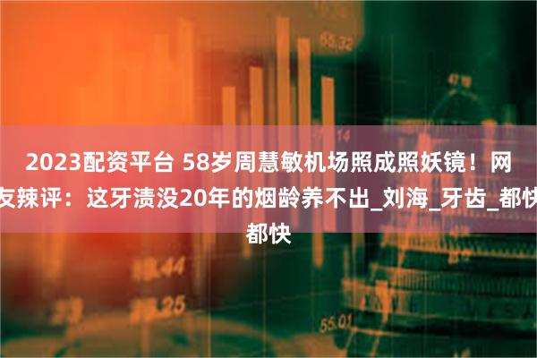 2023配资平台 58岁周慧敏机场照成照妖镜！网友辣评：这牙渍没20年的烟龄养不出_刘海_牙齿_都快