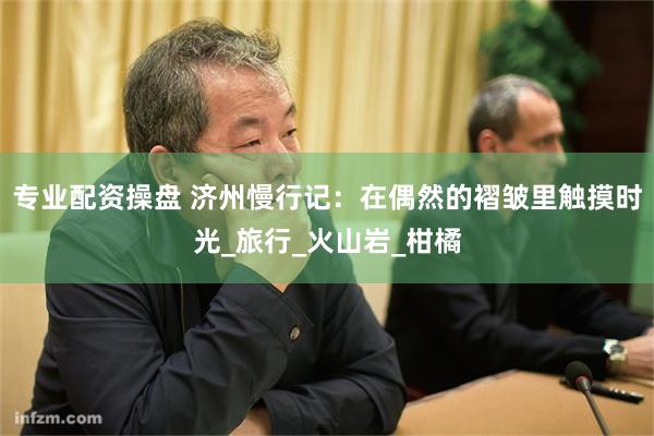 专业配资操盘 济州慢行记：在偶然的褶皱里触摸时光_旅行_火山岩_柑橘