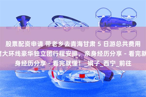 股票配资申请 带老乡去青海甘肃 5 日游总共费用多少？青甘兰州莫高窟大环线豪华独立团行程安排，亲身经历分享 - 看完就懂！_娟子_西宁_前往