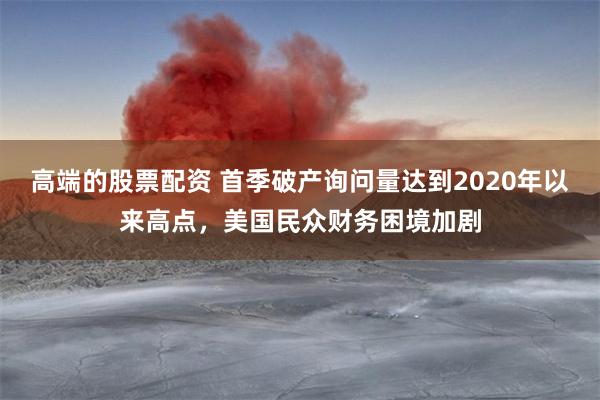 高端的股票配资 首季破产询问量达到2020年以来高点，美国民众财务困境加剧