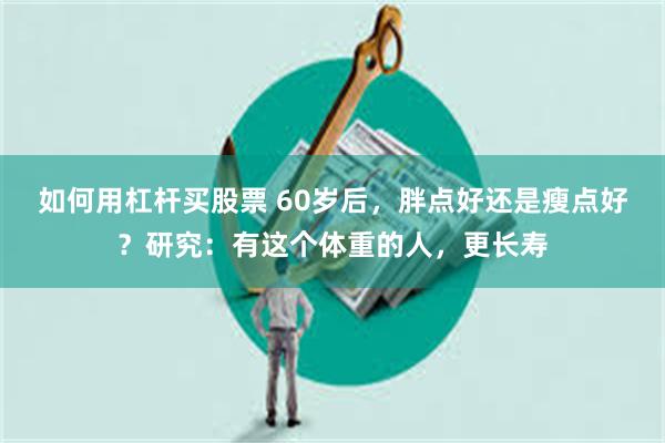 如何用杠杆买股票 60岁后，胖点好还是瘦点好？研究：有这个体重的人，更长寿