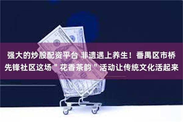 强大的炒股配资平台 非遗遇上养生！番禺区市桥先锋社区这场＂花香茶韵＂活动让传统文化活起来