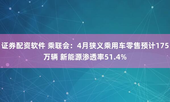 证券配资软件 乘联会：4月狭义乘用车零售预计175万辆 新能源渗透率51.4%
