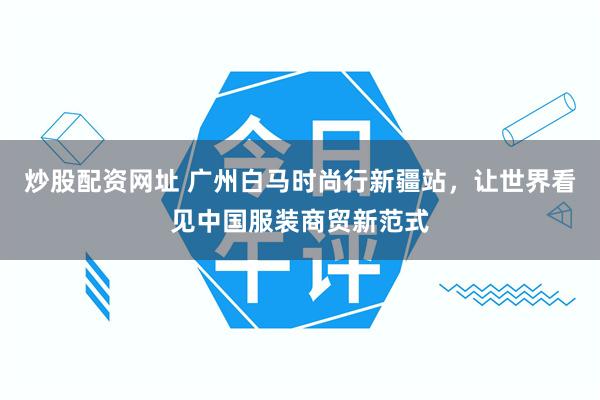 炒股配资网址 广州白马时尚行新疆站，让世界看见中国服装商贸新范式