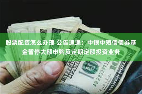 股票配资怎么办理 公告速递：中银中短债债券基金暂停大额申购及定期定额投资业务