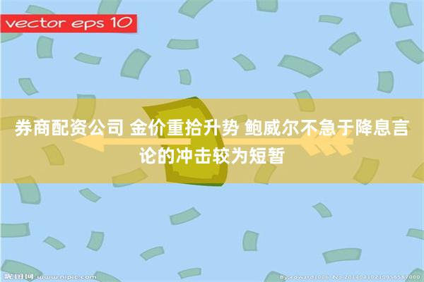 券商配资公司 金价重拾升势 鲍威尔不急于降息言论的冲击较为短暂