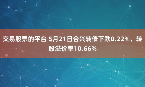 交易股票的平台 5月21日合兴转债下跌0.22%，转股溢价率10.66%