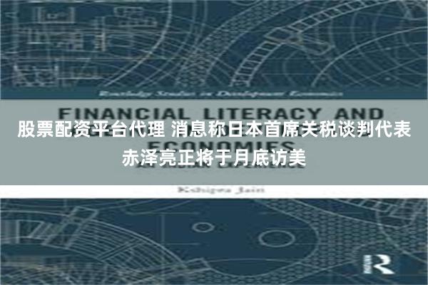 股票配资平台代理 消息称日本首席关税谈判代表赤泽亮正将于月底访美