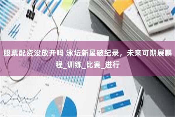 股票配资没放开吗 泳坛新星破纪录，未来可期展鹏程_训练_比赛_进行