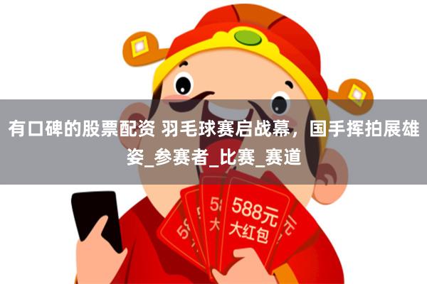 有口碑的股票配资 羽毛球赛启战幕，国手挥拍展雄姿_参赛者_比赛_赛道