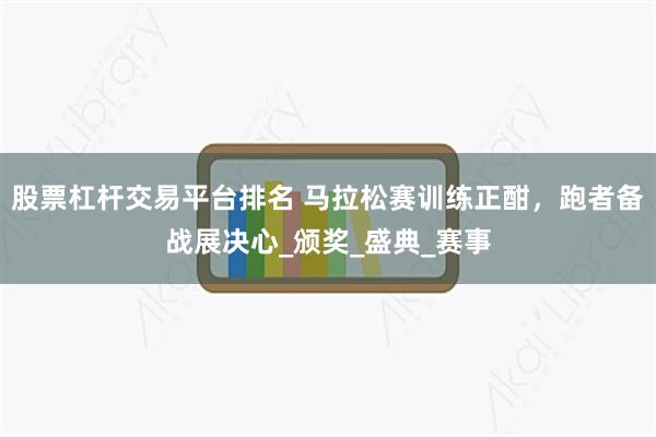 股票杠杆交易平台排名 马拉松赛训练正酣，跑者备战展决心_颁奖_盛典_赛事
