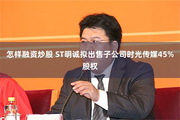 怎样融资炒股 ST明诚拟出售子公司时光传媒45%股权