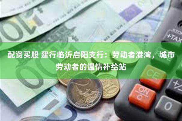 配资买股 建行临沂启阳支行：劳动者港湾，城市劳动者的温情补给站