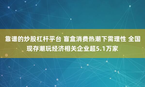 靠谱的炒股杠杆平台 盲盒消费热潮下需理性 全国现存潮玩经济相关企业超5.1万家