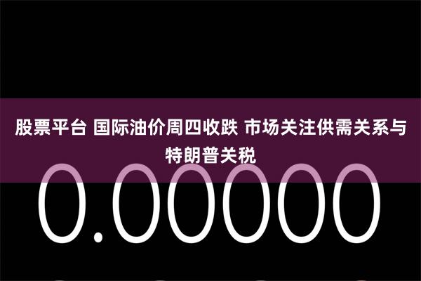 股票平台 国际油价周四收跌 市场关注供需关系与特朗普关税