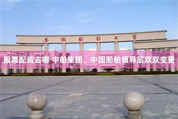 股票配资去哪 中船集团、中国船舶领导层双双变更
