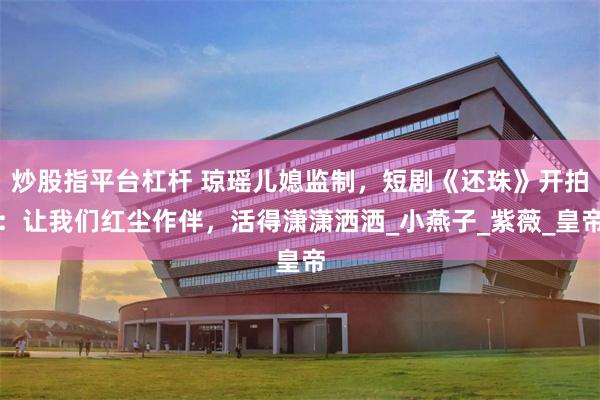 炒股指平台杠杆 琼瑶儿媳监制，短剧《还珠》开拍：让我们红尘作伴，活得潇潇洒洒_小燕子_紫薇_皇帝