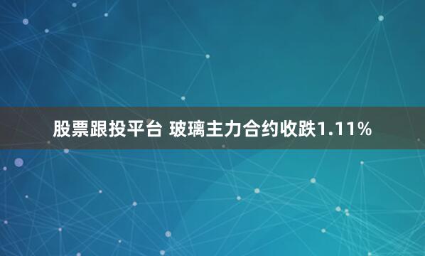 股票跟投平台 玻璃主力合约收跌1.11%