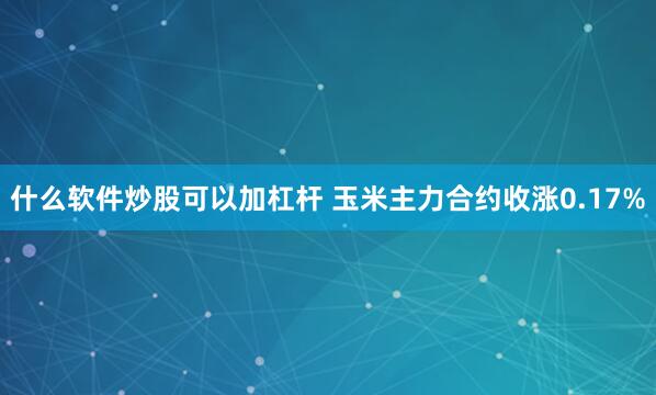 什么软件炒股可以加杠杆 玉米主力合约收涨0.17%