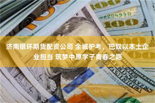 济南银环期货配资公司 全城护考，巴奴以本土企业担当 筑梦中原学子青春之路