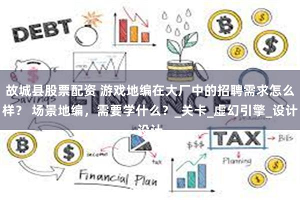 故城县股票配资 游戏地编在大厂中的招聘需求怎么样？ 场景地编，需要学什么？_关卡_虚幻引擎_设计