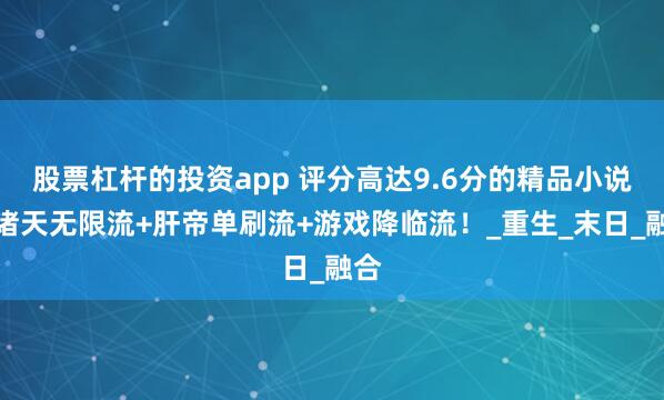 股票杠杆的投资app 评分高达9.6分的精品小说！诸天无限流+肝帝单刷流+游戏降临流！_重生_末日_融合