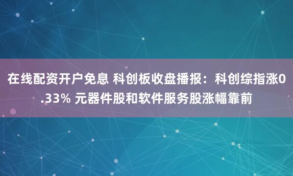 在线配资开户免息 科创板收盘播报：科创综指涨0.33% 元器件股和软件服务股涨幅靠前