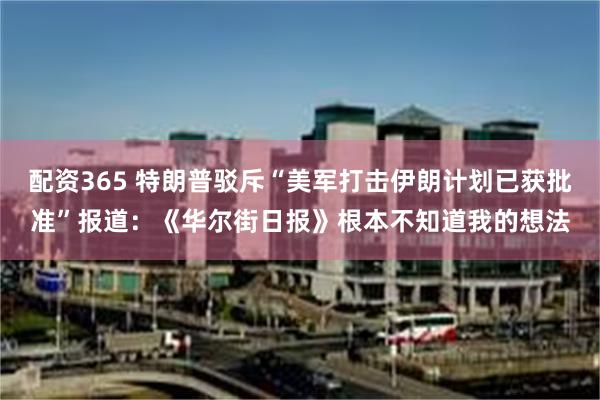 配资365 特朗普驳斥“美军打击伊朗计划已获批准”报道：《华尔街日报》根本不知道我的想法