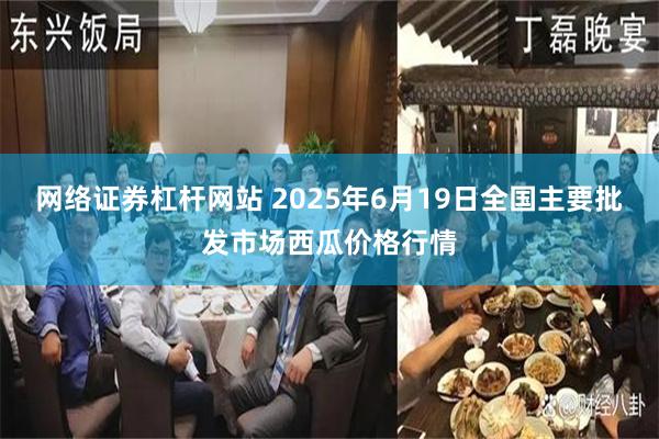 网络证券杠杆网站 2025年6月19日全国主要批发市场西瓜价格行情