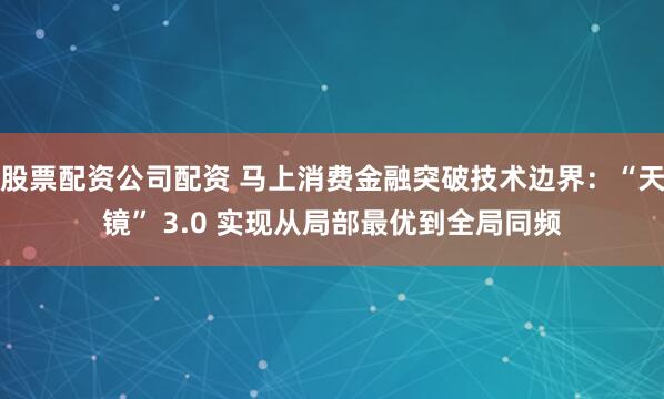 股票配资公司配资 马上消费金融突破技术边界：“天镜” 3.0 实现从局部最优到全局同频