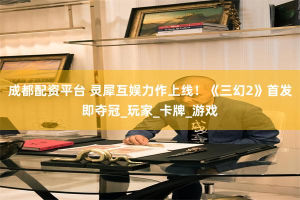 成都配资平台 灵犀互娱力作上线！《三幻2》首发即夺冠_玩家_卡牌_游戏