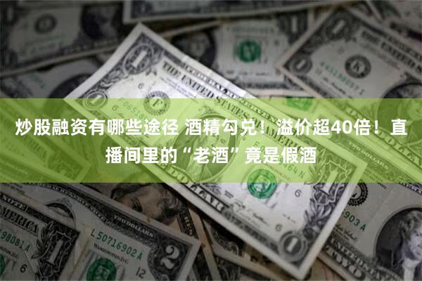 炒股融资有哪些途径 酒精勾兑！溢价超40倍！直播间里的“老酒”竟是假酒