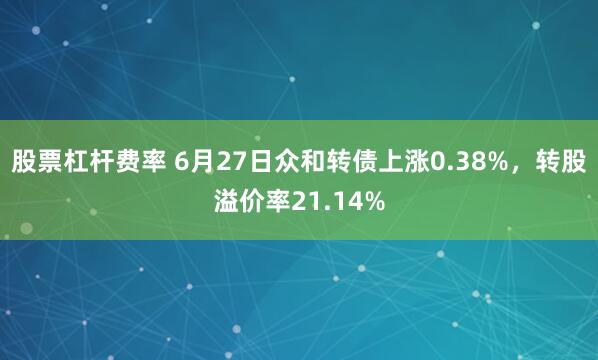 股票杠杆费率 6月27日众和转债上涨0.38%，转股溢价率21.14%
